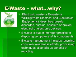 E-Waste – what…why?
     Electronic waste or E-waste or
      WEEE(Waste Electrical and Electronics
       Equipments), describes loosely
      discarded, surplus, obsolete or broken
      electrical or electronic devices.
     E-waste is due of improper practice of
      disposing computer and its components.
     E-waste management includes recycling,
      consumer awareness efforts, processing
      techniques, also tells us benefits of
      recycling.
 