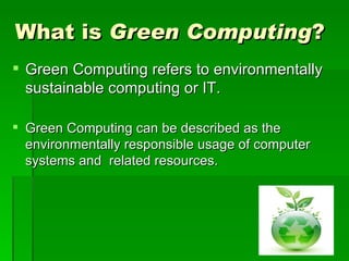 What is Green Computing?
 Green Computing refers to environmentally
  sustainable computing or IT.

 Green Computing can be described as the
  environmentally responsible usage of computer
  systems and related resources.
 
