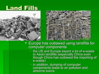 Land Fills




      Europe has outlawed using landfills for
       computer components
        the US and Europe export a lot of e-waste
         to Asian landfills (especially China even
         though China has outlawed the importing of
         e-waste)
        in addition, dumping of computer
         components leads to air pollution and
         airborne toxins
 