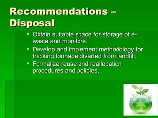 Recommendations –
Disposal
   Obtain suitable space for storage of e-
    waste and monitors.
   Develop and implement methodology for
    tracking tonnage diverted from landfill.
   Formalize reuse and reallocation
    procedures and policies.
 