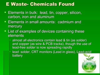 E Waste- Chemicals Found
 Elements in bulk: lead, tin, copper, silicon,
  carbon, iron and aluminum
 Elements in small amounts: cadmium and
  mercury
 List of examples of devices containing these
  elements
   almost all electronics contain lead & tin (as solder)
    and copper (as wire & PCB tracks), though the use of
    lead-free solder is now spreading rapidly
   lead: solder, CRT monitors (Lead in glass), Lead-acid
    battery
 
