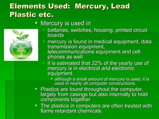 Elements Used: Mercury, Lead
Plastic etc.
      Mercury is used in
         batteries, switches, housing, printed circuit
          boards
         mercury is found in medical equipment, data
          transmission equipment,
          telecommunications equipment and cell
          phones as well
         if is estimated that 22% of the yearly use of
          mercury is in electrical and electronic
          equipment
            although a small amount of mercury is used, it is
             used in nearly all computer constructions.
      Plastics are found throughout the computer,
       largely from casings but also internally to hold
       components together
      The plastics in computers are often treated with
       flame retardant chemicals.
 