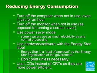 Reducing Energy Consumption

   Turn off the computer when not in use, even
    if just for an hour
   Turn off the monitor when not in use (as
    opposed to running a screen saver)
   Use power saver mode
     screen savers use as much electricity as any
      normal processing
   Use hardware/software with the Energy Star
    label
     Energy Star is a “seal of approval” by the Energy
      Star organization of the government.
     Don’t print unless necessary.
   Use LCDs instead of CRTs as they are
    more power efficient.
 