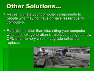 Other Solutions…
 Reuse: donate your computer components to
  people who may not have or have lesser quality
  computers.

 Refurbish: rather than discarding your computer
  when the next generation is released, just get a new
  CPU and memory chips – upgrade rather than
  replace.
 