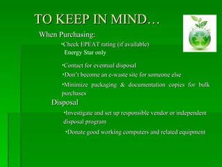 TO KEEP IN MIND…
When Purchasing:
      •Check EPEAT rating (if available)
       Energy Star only

      •Contact for eventual disposal
      •Don’t become an e-waste site for someone else
      •Minimize packaging & documentation copies for bulk
      purchases
   Disposal
      •Investigate and set up responsible vendor or independent
      disposal program
       •Donate good working computers and related equipment
 