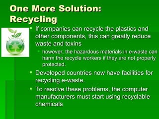 One More Solution:
Recycling
    If companies can recycle the plastics and
     other components, this can greatly reduce
     waste and toxins
      however, the hazardous materials in e-waste can
       harm the recycle workers if they are not properly
       protected.
    Developed countries now have facilities for
     recycling e-waste.
    To resolve these problems, the computer
     manufacturers must start using recyclable
     chemicals
 