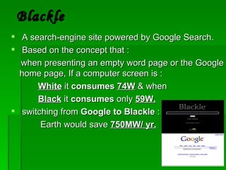 Blackle
 A search-engine site powered by Google Search.
 Based on the concept that :
  when presenting an empty word page or the Google
  home page, If a computer screen is :
      White it consumes 74W & when
      Black it consumes only 59W.
 switching from Google to Blackle :
       Earth would save 750MW/ yr.
 