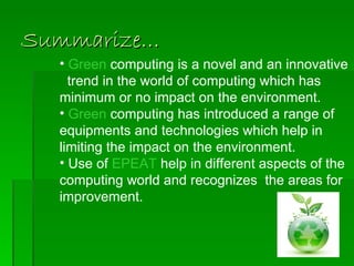 Summarize…
  • Green computing is a novel and an innovative
    trend in the world of computing which has
  minimum or no impact on the environment.
  • Green computing has introduced a range of
  equipments and technologies which help in
  limiting the impact on the environment.
  • Use of EPEAT help in different aspects of the
  computing world and recognizes the areas for
  improvement.
 