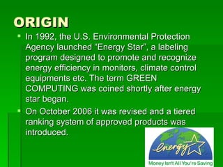 ORIGIN
 In 1992, the U.S. Environmental Protection
  Agency launched “Energy Star”, a labeling
  program designed to promote and recognize
  energy efficiency in monitors, climate control
  equipments etc. The term GREEN
  COMPUTING was coined shortly after energy
  star began.
 On October 2006 it was revised and a tiered
  ranking system of approved products was
  introduced.
 