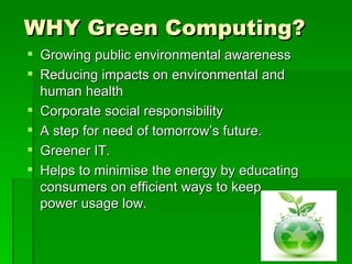 WHY Green Computing?
 Growing public environmental awareness
 Reducing impacts on environmental and
  human health
 Corporate social responsibility
 A step for need of tomorrow’s future.
 Greener IT.
 Helps to minimise the energy by educating
  consumers on efficient ways to keep
  power usage low.
 