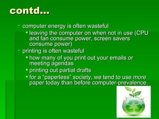 contd…
  computer energy is often wasteful
     leaving the computer on when not in use (CPU
      and fan consume power, screen savers
      consume power)
  printing is often wasteful
     how many of you print out your emails or
      meeting agendas
     printing out partial drafts
     for a “paperless” society, we tend to use more
      paper today than before computer-prevalence.
 