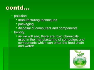 contd…
  pollution
     manufacturing techniques
     packaging
     disposal of computers and components
  toxicity
     as we will see, there are toxic chemicals
      used in the manufacturing of computers and
      components which can enter the food chain
      and water!
 