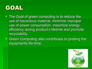 GOAL
 The Goal of green computing is to reduce the
  use of hazardous material, minimize improper
  use of power consumption, maximize energy
  efficiency during product’s lifetime and promote
  recyclability.
 Green Computing also contributes to prolong the
  equipments life-time.
 