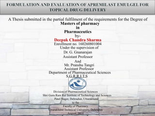 A Thesis submitted in the partial fulfilment of the requirements for the Degree of
Masters of pharmacy
in
Pharmaceutics
by-
Deepak Chandra Sharma
Enrollment no. 160260801004
Under the supervision of
Dr. G. Gnanarajan
Assistant Professor
And
Mr. Pranshu Tangri
Assistant Professor
Department of Pharmaceutical Sciences
S.G.R.R.I.T.S
1
Division of Pharmaceutical Sciences
Shri Guru Ram Rai Institute of Technology and Sciences
Patel Nager, Dehradun, Uttarakhand
to the
Faculty of Pharmacy
Uttarakhand Technical University, Dehradun
August, 2018
 