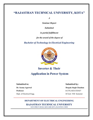 “RAJASTHAN TECHNICAL UNIVERSITY, KOTA”
A
Seminar Report
Submitted
in partial fulfillment
for the award of the degree of
Bachelor of Technology in Electrical Engineering
Inverter & Their
Application in Power System
Submitted to: Submitted by:
Dr. Seema Agarwal Deepak Singh Chauhan
Professor 16/270,16EUCEE027
Dept. of Electrical Engg. B.Tech. VIII Semester
=======================================================================================================
DEPARTMENT OF ELECTRICAL ENGINEERING
RAJASTHAN TECHNICAL UNIVERSITY
RAWATBHATA ROAD, AKELGARH, KOTA, RAJASTHAN, 324010
 
