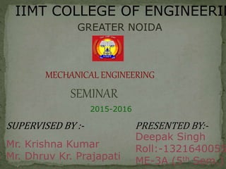IIMT COLLEGE OF ENGINEERIN
GREATER NOIDA
MECHANICAL ENGINEERING
2015-2016
SEMINAR
SUPERVISED BY :- PRESENTED BY:-
Mr. Krishna Kumar
Mr. Dhruv Kr. Prajapati
Deepak Singh
Roll:-1321640055
ME-3A (5th Sem.)
 