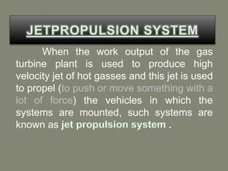 When the work output of the gas
turbine plant is used to produce high
velocity jet of hot gasses and this jet is used
to propel (to push or move something with a
lot of force) the vehicles in which the
systems are mounted, such systems are
known as
 
