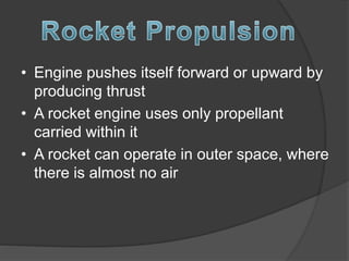 • Engine pushes itself forward or upward by
producing thrust
• A rocket engine uses only propellant
carried within it
• A rocket can operate in outer space, where
there is almost no air
 