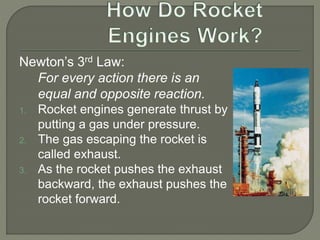 Newton’s 3rd Law:
For every action there is an
equal and opposite reaction.
1. Rocket engines generate thrust by
putting a gas under pressure.
2. The gas escaping the rocket is
called exhaust.
3. As the rocket pushes the exhaust
backward, the exhaust pushes the
rocket forward.
 