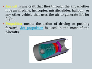  Aircraft is any craft that flies through the air, whether
it be an airplane, helicopter, missile, glider, balloon, or
any other vehicle that uses the air to generate lift for
flight.
 Propulsion means the action of driving or pushing
forward. Jet propulsion is used in the most of the
Aircrafts.
 