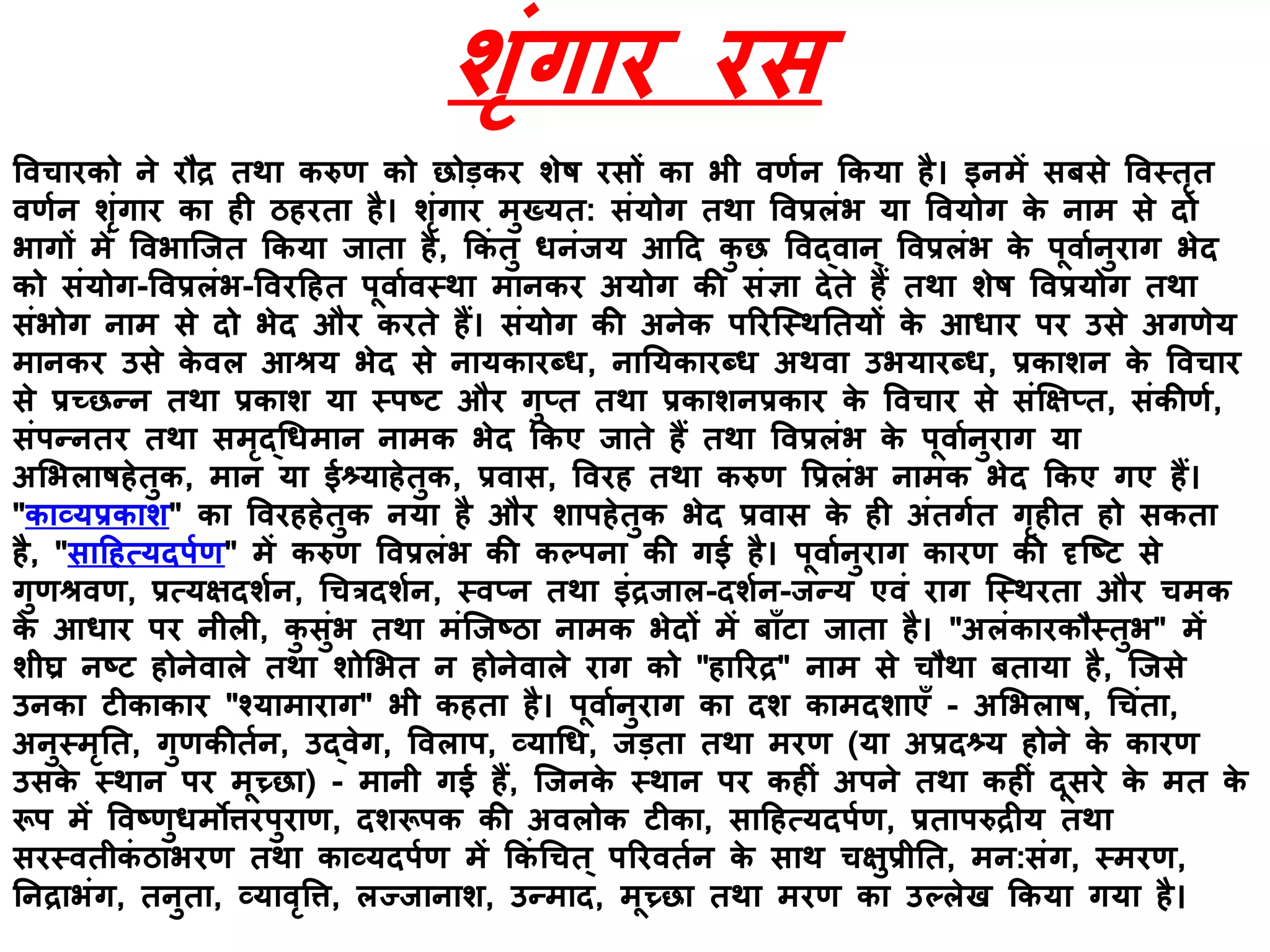 शृिंगार रस
ववचारको ने रौद्र तथा करुण को छोड़कर शेि रसों का भी वणयन ककया है। इनमें सबसे ववस्तृत
वणयन शृिंगार का ही ठहरता है। शृिंगार मुख्यत: सिंयोग तथा ववप्रलिंभ या ववयोग के नाम से दो
भागों में ववभाक्जत ककया जाता है, ककिं तु िनिंजय आहद कु छ ववद्वान् ववप्रलिंभ के पूवायनुराग भेद
को सिंयोग-ववप्रलिंभ-ववरहहत पूवायवस्था मानकर अयोग की सिंज्ञा देते हैं तथा शेि ववप्रयोग तथा
सिंभोग नाम से दो भेद और करते हैं। सिंयोग की अनेक पररक्स्थनतयों के आिार पर उसे अगणेय
मानकर उसे के वल आश्रय भेद से नायकारब्ि, नानयकारब्ि अथवा उभयारब्ि, प्रकाशन के ववचार
से प्रच्छन्न तथा प्रकाश या स्पष्ट और गुप्त तथा प्रकाशनप्रकार के ववचार से सिंक्षक्षप्त, सिंकीणय,
सिंपन्नतर तथा समृद्धिमान नामक भेद ककए जाते हैं तथा ववप्रलिंभ के पूवायनुराग या
अभभलािहेतुक, मान या ईश्र्याहेतुक, प्रवास, ववरह तथा करुण वप्रलिंभ नामक भेद ककए गए हैं।
"काव्यप्रकाश" का ववरहहेतुक नया है और शापहेतुक भेद प्रवास के ही अिंतगयत गृहीत हो सकता
है, "साहहत्यदपयण" में करुण ववप्रलिंभ की कल्पना की गई है। पूवायनुराग कारण की दृक्ष्ट से
गुणश्रवण, प्रत्यक्षदशयन, धचत्रदशयन, स्वप्न तथा इिंद्रजाल-दशयन-जन्य एविं राग क्स्थरता और चमक
के आिार पर नीली, कु सुिंभ तथा मिंक्जष्ठा नामक भेदों में बााँटा जाता है। "अलिंकारकौस्तुभ" में
शीघ्र नष्ट होनेवाले तथा शोभभत न होनेवाले राग को "हाररद्र" नाम से चौथा बताया है, क्जसे
उनका टीकाकार "श्यामाराग" भी कहता है। पूवायनुराग का दश कामदशाएाँ - अभभलाि, धचिंता,
अनुस्मृनत, गुणकीतयन, उद्वेग, ववलाप, व्याधि, जड़ता तथा मरण (या अप्रदश्र्य होने के कारण
उसके स्थान पर मूच्र्छा) - मानी गई हैं, क्जनके स्थान पर कहीिं अपने तथा कहीिं दूसरे के मत के
रूप में ववष्णुिमोिरपुराण, दशरूपक की अवलोक टीका, साहहत्यदपयण, प्रतापरुद्रीय तथा
सरस्वतीकिं ठाभरण तथा काव्यदपयण में ककिं धचत् पररवतयन के साथ चक्षुप्रीनत, मन:सिंग, स्मरण,
ननद्राभिंग, तनुता, व्यावृवि, लज्जानाश, उन्माद, मूच्र्छा तथा मरण का उल्लेख ककया गया है।
 