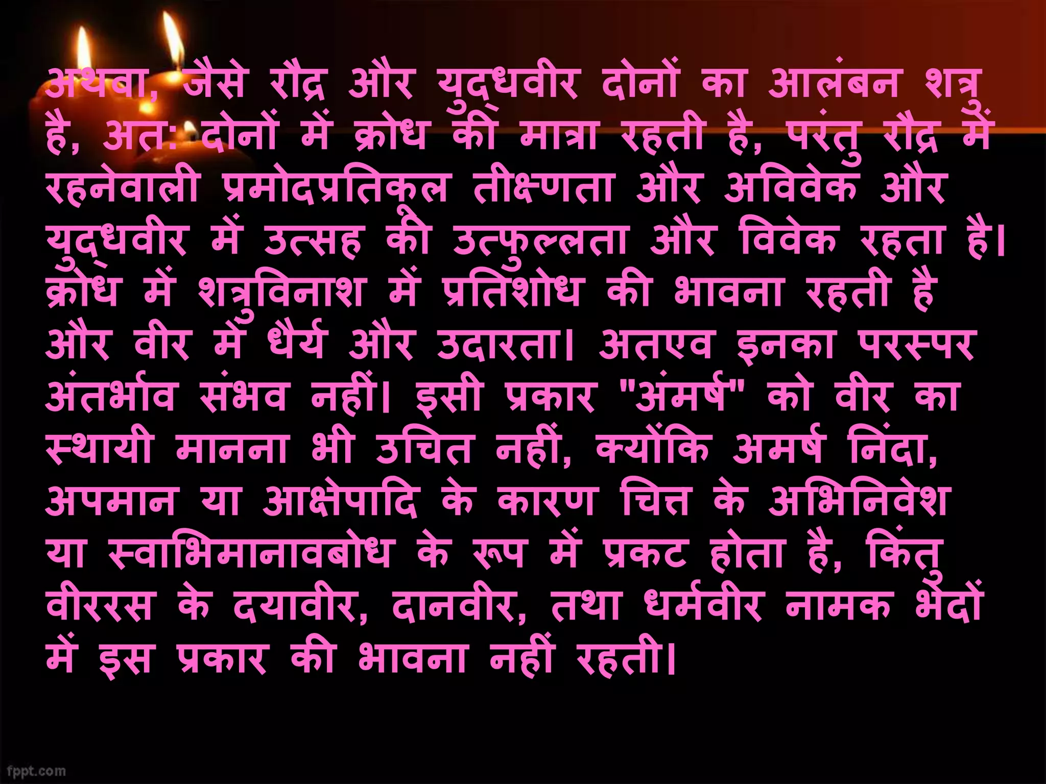 अथवा, जैसे रौद्र और युद्िवीर दोनों का आलिंबन शत्रु
है, अत: दोनों में क्रोि की मात्रा रहती है, परिंतु रौद्र में
रहनेवाली प्रमोदप्रनतकू ल तीक्ष्णता और अवववेक और
युद्िवीर में उत्सह की उत्फु ल्लता और वववेक रहता है।
क्रोि में शत्रुववनाश में प्रनतशोि की भावना रहती है
और वीर में िैयय और उदारता। अतएव इनका परस्पर
अिंतभायव सिंभव नहीिं। इसी प्रकार "अिंमिय" को वीर का
स्थायी मानना भी उधचत नहीिं, क्योंकक अमिय ननिंदा,
अपमान या आक्षेपाहद के कारण धचि के अभभननवेश
या स्वाभभमानावबोि के रूप में प्रकट होता है, ककिं तु
वीररस के दयावीर, दानवीर, तथा िमयवीर नामक भेदों
में इस प्रकार की भावना नहीिं रहती।
 