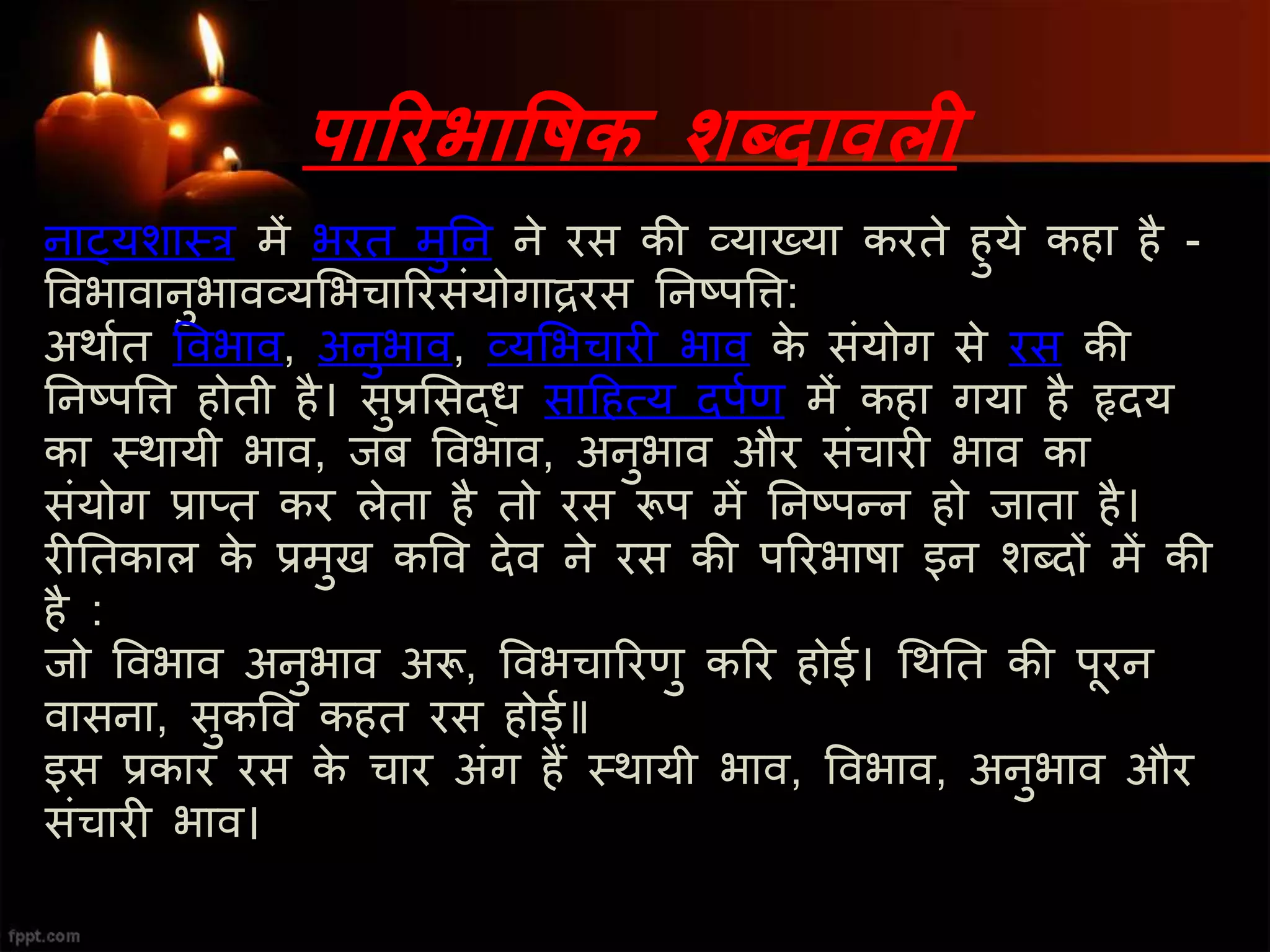 पाररभाविक शब्दावली
नाट्यशास्त्र में भरत मुतन ने रस की व्याख्या करते हुये कहा है -
ववभावानुभावव्यमभचाररसंयोगािरस तनष्पवि:
अथाशत ववभाव, अनुभाव, व्यमभचारी भाव के संयोग से रस की
तनष्पवि होती है। सुप्रमसद्ध सादहत्य दपशण में कहा गया है हृदय
का स्त्थायी भाव, जब ववभाव, अनुभाव और संचारी भाव का
संयोग प्राप्त कर लेता है तो रस रूप में तनष्पन्न हो जाता है।
रीततकाल के प्रमुख कवव देव ने रस की पररभाषा इन शब्दों में की
है :
जो ववभाव अनुभाव अरू, ववभचाररणु करर होई। चथतत की पूरन
वासना, सुकवव कहत रस होई॥
इस प्रकार रस के चार अंग हैं स्त्थायी भाव, ववभाव, अनुभाव और
संचारी भाव।
 