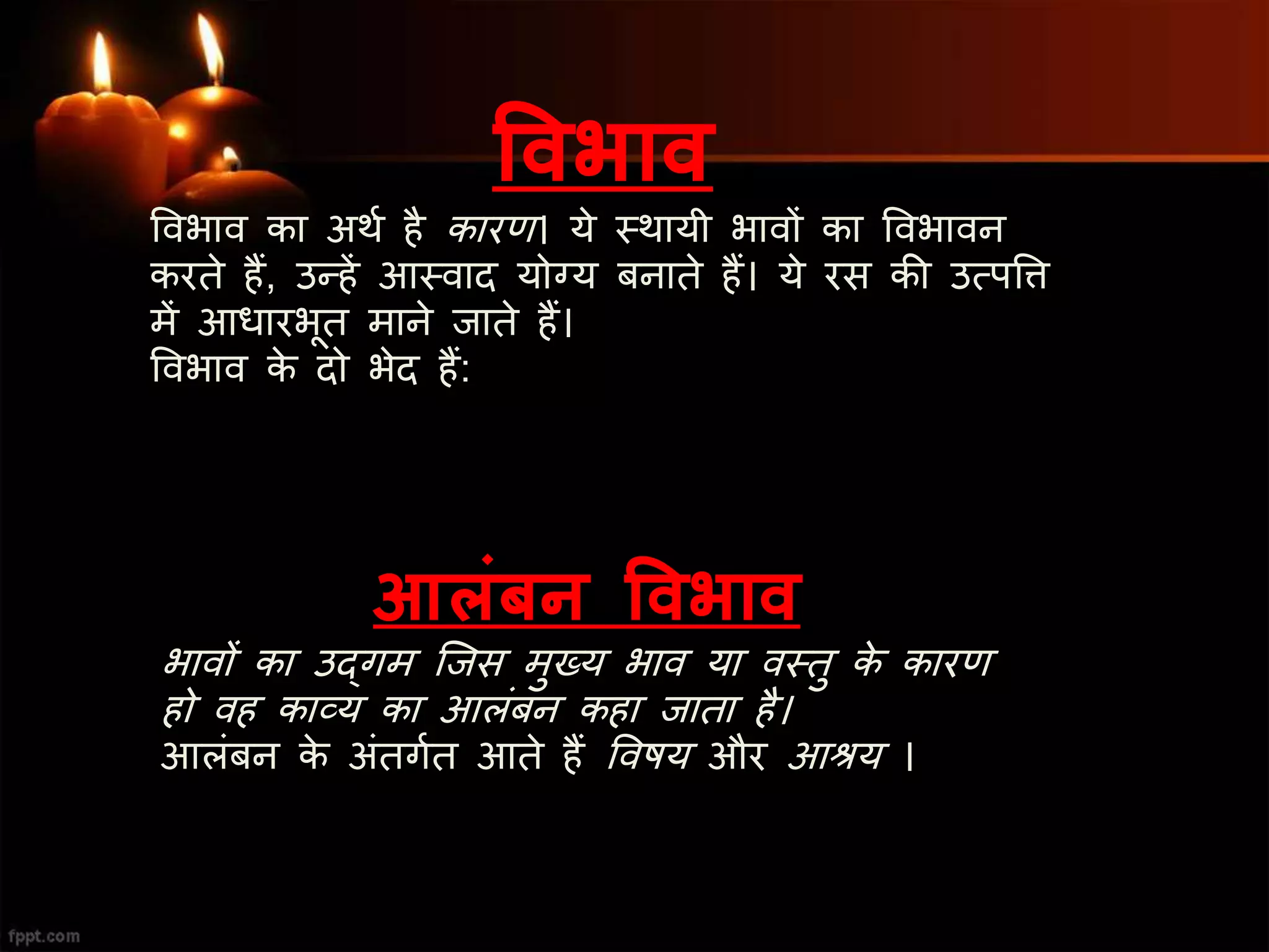 ववभाव
ववभाव का अथश है कारण। ये स्त्थायी भावों का ववभावन
करते हैं, उन्हें आस्त्वाद योग्य बनाते हैं। ये रस की उत्पवि
में आधारभूत माने जाते हैं।
ववभाव के दो भेद हैं:
आलिंबन ववभाव
भावों का उद्गम जजस मुख्य भाव या वस्त्तु के कारण
हो वह काव्य का आलंबन कहा जाता है।
आलंबन के अंतगशत आते हैं ववषय और आश्रय ।
 