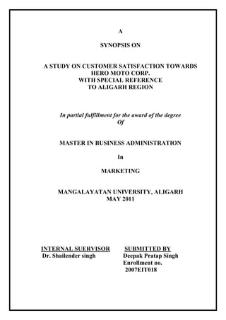A

                     SYNOPSIS ON


A STUDY ON CUSTOMER SATISFACTION TOWARDS
             HERO MOTO CORP.
         WITH SPECIAL REFERENCE
            TO ALIGARH REGION



     In partial fulfillment for the award of the degree
                              Of


     MASTER IN BUSINESS ADMINISTRATION

                            In

                      MARKETING


    MANGALAYATAN UNIVERSITY, ALIGARH
               MAY 2011




INTERNAL SUERVISOR               SUBMITTED BY
Dr. Shailender singh             Deepak Pratap Singh
                                 Enrollment no.
                                  2007EIT018
 