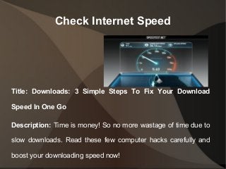Check Internet Speed
Title: Downloads: 3 Simple Steps To Fix Your Download
Speed In One Go
Description: Time is money! So no more wastage of time due to
slow downloads. Read these few computer hacks carefully and
boost your downloading speed now!
 