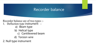 Recorder balance are of two types :-
1. Deflection type instrument -
a) Beam type
b) Helical type
c) Cantilevered beam
d) Torsion wire
Recorder balance
2. Null type instrument
 