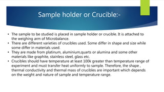 Sample holder or Crucible:-
• The sample to be studied is placed in sample holder or crucible. It is attached to
the weighing arm of Microbalance.
• There are different varieties of crucibles used. Some differ in shape and size while
some differ in materials used.
• They are made from platinum, aluminium,quarts or alumina and some other
materials like graphite, stainless steel, glass etc.
• Crucibles should have temperature at least 100k greater than temperature range of
experiment and must transfer heat uniformly to sample. Therefore, the shape ,
thermal conductivity and thermal mass of crucibles are important which depends
on the weight and nature of sample and temperature range.
 