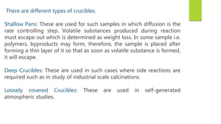 There are different types of crucibles.
Shallow Pans: These are used for such samples in which diffusion is the
rate controlling step. Volatile substances produced during reaction
must escape out which is determined as weight loss. In some sample i.e.
polymers, byproducts may form, therefore, the sample is placed after
forming a thin layer of it so that as soon as volatile substance is formed,
it will escape.
Deep Crucibles: These are used in such cases where side reactions are
required such as in study of industrial scale calcinations.
Loosely covered Crucibles: These are used in self-generated
atmospheric studies.
 