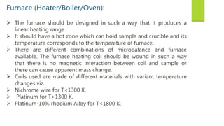 Furnace (Heater/Boiler/Oven):
 The furnace should be designed in such a way that it produces a
linear heating range.
 It should have a hot zone which can hold sample and crucible and its
temperature corresponds to the temperature of furnace.
 There are different combinations of microbalance and furnace
available. The furnace heating coil should be wound in such a way
that there is no magnetic interaction between coil and sample or
there can cause apparent mass change.
 Coils used are made of different materials with variant temperature
changes viz.
 Nichrome wire for T<1300 K,
 Platinum for T>1300 K,
 Platinum-10% rhodium Alloy for T<1800 K.
 