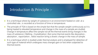 Introduction & Principle :-
 It is a technique where by weight of substance in an environment heated or cold at a
controlled rate , is recorded as a function of time or temperature.
 The principle of TGA is based on the simple fact that the sample weight continuously as it is
being heated to elevated temperature and change in the mass of a sample are studied.
Change in temperature affect the sample not all the thermal events bring changes in the
mass of substance ( Melting , Crystallization ) But some thermal events like desorption ,
absorption , vaporization , redox reaction bring a drastic change in the mass of sample.
 It is a technique which is studied under thermal analysis and is employed for detection of
such type of material which undergoes mass changes gain or lost when subjected to
thermal events
 
