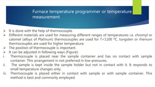 Furnace temperature programmer or temperature
measurement
 It is done with the help of thermocouple.
 Different materials are used for measuring different ranges of temperatures i.e. chromyl or
calomel (alloys of Platinum) thermocouples are used for T=1100 ºC, tungsten or rhenium
thermocouples are used for higher temperature.
 The position of thermocouple is important.
 It can be adjusted in following ways (Figure):
i. Thermocouple is placed near the sample container and has no contact with sample
container. This arrangement in not preferred in low-pressures.
ii. The sample is kept inside the sample holder but not in contact with it. It responds to
small temperature changes only.
iii. Thermocouple is placed either in contact with sample or with sample container. This
method is best and commonly employed.
 