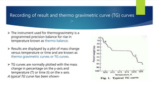 Recording of result and thermo gravimetric curve (TG) curves
:-
 The instrument used for thermogravimetry is a
programmed precision balance for rise in
temperature known as thermo balance.
 Results are displayed by a plot of mass change
versus temperature or time and are known as
thermo gravimetric curves or TG curves.
 TG curves are normally plotted with the mass
change in percentage on the y-axis and
temperature (T) or time (t) on the x-axis.
A typical TG curve has been shown-
 