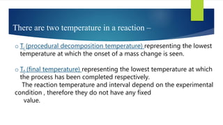 There are two temperature in a reaction –
o Ti (procedural decomposition temperature) representing the lowest
temperature at which the onset of a mass change is seen.
o Tf (final temperature) representing the lowest temperature at which
the process has been completed respectively.
The reaction temperature and interval depend on the experimental
condition , therefore they do not have any fixed
value.
 