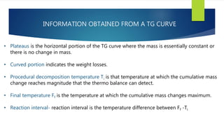 INFORMATION OBTAINED FROM A TG CURVE
• Plateaus is the horizontal portion of the TG curve where the mass is essentially constant or
there is no change in mass.
• Curved portion indicates the weight losses.
• Procedural decomposition temperature Ti is that temperature at which the cumulative mass
change reaches magnitude that the thermo balance can detect.
• Final temperature Ff is the temperature at which the cumulative mass changes maximum.
• Reaction interval- reaction interval is the temperature difference between Ff -Ti
 