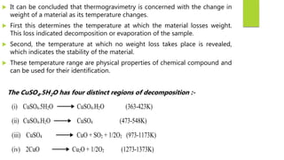  It can be concluded that thermogravimetry is concerned with the change in
weight of a material as its temperature changes.
 First this determines the temperature at which the material losses weight.
This loss indicated decomposition or evaporation of the sample.
 Second, the temperature at which no weight loss takes place is revealed,
which indicates the stability of the material.
 These temperature range are physical properties of chemical compound and
can be used for their identification.
The CuSO4.5H2O has four distinct regions of decomposition :-
(i) CuSO4.5H2O CuSO4.H2O (363-423K)
(ii) CuSO4.H2O CuSO4 (473-548K)
(iii) CuSO4 CuO + SO2 + 1/2O2 (973-1173K)
(iv) 2CuO Cu2O + 1/2O2 (1273-1373K)
 
