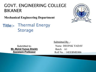 Mechanical Engineering Department
Submitted By -
Name DEEPAK YADAV
Batch A1
Roll No. : 14EEBME006
Submitted to-
Mr. Mohd Yunus Sheikh
Assistant Professor
Title:-
GOVT. ENGINEERING COLLEGE
BIKANER
Thermal Energy
Storage
 