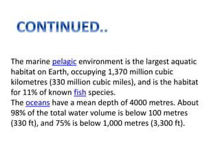 The marine pelagic environment is the largest aquatic
habitat on Earth, occupying 1,370 million cubic
kilometres (330 million cubic miles), and is the habitat
for 11% of known fish species.
The oceans have a mean depth of 4000 metres. About
98% of the total water volume is below 100 metres
(330 ft), and 75% is below 1,000 metres (3,300 ft).
 