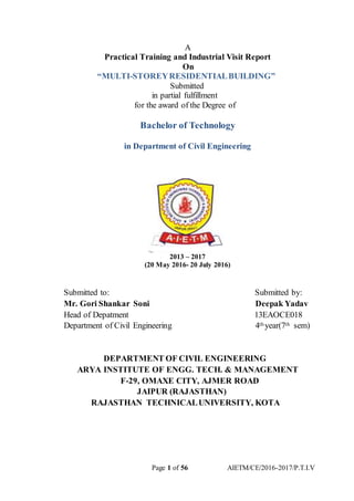 Page 1 of 56 AIETM/CE/2016-2017/P.T.I.V
A
Practical Training and Industrial Visit Report
On
“MULTI-STOREYRESIDENTIALBUILDING”
Submitted
in partial fulfillment
for the award of the Degree of
Bachelor of Technology
in Department of Civil Engineering
2013 – 2017
(20 May 2016- 20 July 2016)
Submitted to: Submitted by:
Mr. Gori Shankar Soni Deepak Yadav
Head of Depatment 13EAOCE018
Department of Civil Engineering 4th year(7th sem)
DEPARTMENT OF CIVIL ENGINEERING
ARYA INSTITUTE OF ENGG. TECH. & MANAGEMENT
F-29, OMAXE CITY, AJMER ROAD
JAIPUR (RAJASTHAN)
RAJASTHAN TECHNICALUNIVERSITY, KOTA
 