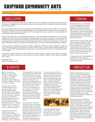 NEWSLETTER 1.1 WINTER 2011



      WELCOME                                                                                                                             VISION
The vision of a new community growing within the Bayview Hunters Point neighborhood presents an exciting opportunity
to exercise our imaginations. With art as the unifying force, the possibilities for a creativity focused and connected         The Arts Center will be a vibrant setting
community are plentiful.                                                                                                       for community engagement, education
                                                                                                                               programs, and state of the art public
Born out of 25 years of active visioning by countless artists, administrators, residents and civic leaders, we, the Steering   presentations. The facility will serve all
Committee of Shipyard Community Arts ofﬁcially began our work in August 2010. We believe “community” is what we                ages by means of daytime, afterschool and
do together on common ground. We understand “art” can be object and act, rare and routine. It is experienced and               evening programs, internships, job training,
practiced both individually and collectively.                                                                                  intergenerational activities, and professional
                                                                                                                               visual art and performance productions
Shipyard Community Arts is now strategically positioned to direct the planning and development of an arts center               presenting Bay Area and visiting artists and
on the Hunters Point Shipyard. The arts center will facilitate interaction, curiosity, and creativity - the very tools that    teaching professionals.
strengthen economies, educate youth, celebrate cultural differences, and treasure the beliefs we have in common. We
also envision this arts center at the heart of a fully developed arts district on the Hunters Point Shipyard. The proposed     Through education programs, public events,
district will welcome visitors and revenue into the community and, in turn, spur business development and job creation.        performances, and exhibitions, the Arts
                                                                                                                               Center will facilitate the knitting together
In these early years of planning, we seek your help in creating the visibility and viability necessary to make this            of the culturally vibrant community with
“act of community” a reality. In the midst of a precarious political climate - forced by recent debates initiated by the       incoming residents who will move into
Governor’s draft budget regarding statewide restructuring - the planning for this community arts center seems all the          new homes and businesses that will drive
more important.                                                                                                                economic development. As envisioned, the
                                                                                                                               Center will house main functional areas in
Look forward to hearing the voices of other Steering Committee members in upcoming issues. With this inaugural                 addition to required support areas.
newsletter we hope to include you in our community as we work towards this collective vision. Share your thoughts
with us today.                                                                                                                 The planned areas will include opportunities
                                                                                                                               for performance, visual, media, and
Karen Slater, Chair                                                                                                            sculptural arts as well as exhibition, display,
Jennifer Ross, Project Director                                                                                                and performance spaces.




         EVENTS                                                                                                                        ABOUT US
I  n this inaugural year
   (August 1, 2010 to July
                                       Antoinette Mobley, Shirley Moore,
                                       Alma Robinson, John Scott, Jesse
                                                                               of inclusive planning with new
                                                                               partners. Representatives from the
                                                                                                                               SHIPYARD COMMUNITY ARTS (SCA) is
                                                                                                                               a group of Hunters Point Shipyard and
31, 2011), the SCA Steering            Whiley, Dorris Vincent, and Lydia       San Francisco Arts Commission,
                                                                                                                               Bayview area artists, community residents,
Committee is committed                 Vincent. The event was facilitated      California Lawyers for the Arts,
                                                                                                                               and representatives of arts and related
to producing community                 by Dr. Shawn Ginwright, Associate       Equity Community Builders, the
                                                                                                                               organizations. This active and concerned
engagement opportunities with          Professor of Education in the           Tides Center, SF Redevelopment
                                                                                                                               community of artists and administrators
the goals of creating partnerships     Africana Studies Department and         Agency, Inﬁnity Productions,
                                                                                                                               has been meeting for nearly two years in
and building consensus.                Senior Research Associate for the       Ofﬁce of Economic and Workforce
                                                                                                                               response to the opportunity to create a
                                       Cesar Chavez Institute for Public       Development, Mark Horton /
                                                                                                                               community arts center at the Hunters Point
On September 2, 2010 at                Policy at San Francisco State           Architecture, Bayview Footprints,
                                                                                                                               Shipyard as a part of its transformation from
Providence Baptist Church, a           University. Dr. Ginwright is also       Zaccho Dance Theatre, Public
                                                                                                                               a naval shipyard to a vibrant extension of
focus group titled “Just Us”           the co-founder of the Institute         Glass, San Francisco Neighborhood
                                                                                                                               the Bayview Hunters Point community and
brought together longtime              for Radical Healing, a newly            Parks Council, and the Bayview
                                                                                                                               the surrounding Bay Area. Our organization,
Bayview Hunters Point residents        formed institute dedicated to           Opera House attended among
                                                                                                                               Shipyard Community Arts, has been
and community artists to discuss       pioneering research and wellness        other interested and inﬂuential
the role of the arts in individual,                                                                                            recognized as the appropriate champion for
                                       practices that build the capacity       individuals.
family, and community life.                                                                                                    this signiﬁcant endeavor!
                                       of individuals and communities
Attendees vigorously discussed         of color to sustain social change
their impressions of current           efforts.                                                                                SCA’s governing body is the Steering
and future cultural diversity in                                                                                               Committee that serves in an executive
Bayview Hunters Point. The event       On December, 14, 2010, SCA                                                              capacity for the project and Advisory Board
explored how a community arts          Chair Karen Slater and Steering                                                         and also works hands-on with the Project
center can serve as a catalyst for     Committee hosted a sumptuous                                                            Director. Current Steering Committee
a healthy, vibrant community.          appreciation event at the Chair’s                                                       members are: David Gill, Rebecca Haseltine,
                                       home. Over forty (40) institutional     We also launched the Shipyard                   Deepa Mehta, Jennifer Ross, Ron Saunders,
Among the over thirty (30)             advocates, individual donors, and       Community Arts 2011 Donor                       and Karen Slater. Slater serves as the
attendees were Angela                  Bayview Hunters Point community         Campaign with our new, hot-off-                 Founding Chair for SCA and its Steering
Armstrong, Mary L. Booker, Dr.         leaders attended this evening           the-press brochures and received                Committee and Advisory Board. Ross
James Calloway, Vivian Ellis, Kevin    event. We were delighted to have        initial donations as a result.                  serves as Project Director. SCA is a project
Epps, Jacqueline Francis, Misha        the opportunity to thank our                                                            of the Tides Center, a group of nonproﬁts
Hawk-Wyatt, Espanola Jackson,          growing pool of supporters and                                                          linked by a commitment to positive social
Porchialean Larkin, Samuel Lewis,      to share our evolving message                                                           change.
 