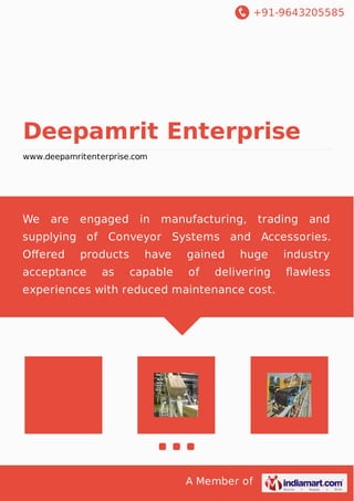 +91-9643205585
A Member of
Deepamrit Enterprise
www.deepamritenterprise.com
We are engaged in manufacturing, trading and
supplying of Conveyor Systems and Accessories.
Oﬀered products have gained huge industry
acceptance as capable of delivering ﬂawless
experiences with reduced maintenance cost.
 