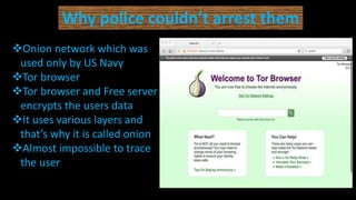Why police couldn’t arrest them
Onion network which was
used only by US Navy
Tor browser
Tor browser and Free server
encrypts the users data
It uses various layers and
that’s why it is called onion
Almost impossible to trace
the user
 
