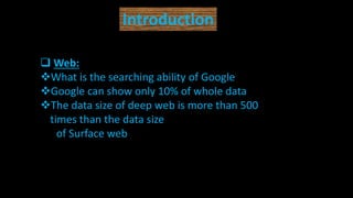 Introduction
 Web:
What is the searching ability of Google
Google can show only 10% of whole data
The data size of deep web is more than 500
times than the data size
of Surface web
 