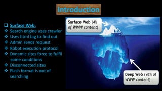 Introduction
 Surface Web:
 Search engine uses crawler
 Uses html tag to find out
 Admin sends request
 Robot execution protocol
 Dynamic sites force to fulfil
some conditions
 Disconnected sites
 Flash format is out of
searching
 