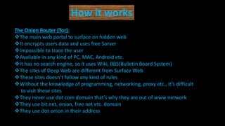 How it works
The Onion Router (Tor):
The main web portal to surface on hidden web
It encrypts users data and uses free Sarver
Impossible to trace the user
Available in any kind of PC, MAC, Android etc.
It has no search engine, so it uses Wiki, BBS(Bulletin Board System)
The sites of Deep Web are different from Surface Web
These sites doesn’t follow any kind of rules
Without the knowledge of programming, networking, proxy etc., it’s difficult
to visit these sites
They never use dot com domain that’s why they are out of www network
They use bit net, onion, free net etc. domain
They use dot onion in their address
 