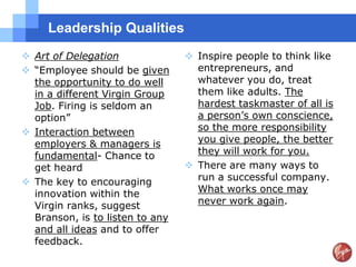 Leadership Qualities
 Art of Delegation               Inspire people to think like
 “Employee should be given        entrepreneurs, and
  the opportunity to do well       whatever you do, treat
  in a different Virgin Group      them like adults. The
  Job. Firing is seldom an         hardest taskmaster of all is
  option”                          a person‟s own conscience,
 Interaction between              so the more responsibility
  employers & managers is          you give people, the better
  fundamental- Chance to           they will work for you.
  get heard                       There are many ways to
 The key to encouraging           run a successful company.
  innovation within the            What works once may
  Virgin ranks, suggest            never work again.
  Branson, is to listen to any
  and all ideas and to offer
  feedback.
 